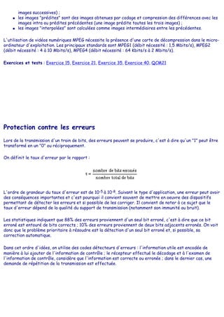 images successives) ;
● les images "prédites" sont des images obtenues par codage et compression des différences avec les
images intra ou prédites précédentes (une image prédite toutes les trois images) ;
● les images "interpolées" sont calculées comme images intermédiaires entre les précédentes.
L'utilisation de vidéos numériques MPEG nécessite la présence d'une carte de décompression dans le micro-
ordinateur d'exploitation. Les principaux standards sont MPEG1 (débit nécessité : 1,5 Mbits/s), MPEG2
(débit nécessité : 4 à 10 Mbits/s), MPEG4 (débit nécessité : 64 Kbits/s à 2 Mbits/s).
Exercices et tests : Exercice 15, Exercice 21, Exercice 35, Exercice 40, QCM21
Protection contre les erreurs
Lors de la transmission d'un train de bits, des erreurs peuvent se produire, c'est à dire qu'un "1" peut être
transformé en un "0" ou réciproquement.
On définit le taux d'erreur par le rapport :
L'ordre de grandeur du taux d'erreur est de 10-5 à 10-8. Suivant le type d'application, une erreur peut avoir
des conséquences importantes et c'est pourquoi il convient souvent de mettre en oeuvre des dispositifs
permettant de détecter les erreurs et si possible de les corriger. Il convient de noter à ce sujet que le
taux d'erreur dépend de la qualité du support de transmission (notamment son immunité au bruit).
Les statistiques indiquent que 88% des erreurs proviennent d'un seul bit erroné, c'est à dire que ce bit
erroné est entouré de bits corrects ; 10% des erreurs proviennent de deux bits adjacents erronés. On voit
donc que le problème prioritaire à résoudre est la détection d'un seul bit erroné et, si possible, sa
correction automatique.
Dans cet ordre d'idées, on utilise des codes détecteurs d'erreurs : l'information utile est encodée de
manière à lui ajouter de l'information de contrôle ; le récepteur effectué le décodage et à l'examen de
l'information de contrôle, considère que l'information est correcte ou erronée ; dans le dernier cas, une
demande de répétition de la transmission est effectuée.
 