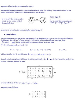exemple : détection des erreurs simples : dmin>2
Intéressons-nous maintenant à la correction des erreurs jusqu'à un ordre q ; chaque mot de code et ses
copies "admissibles" doivent être dans des sphères non sécantes :
mi et mj sont des mots du code ;
m'i est un mot erroné qui doit
être assimilé à mi.
d'où la règle 2 :
Pour corriger des erreurs jusqu'à
l'ordre q, il faut que dmin > 2q
exemple : la correction des erreurs simples nécessite dmin > 2
● codes linéaires
Un code linéaire est un code en bloc systématique (n,m) dans lequel les r = n - m bits de contrôle dépendent
linéairement des m bits d'information. Soit l'information utile représentée par le vecteur ligne
; l'information codée est représentée par le vecteur ligne
avec
y1 = x1 y2 = x2 ...... ym = xm ym+1 = a1 ym+2 = a2 ..... y m+r = a r
où les ai sont les bits de contrôle, donc .
Le code est alors simplement défini par la relation matricielle où G est la matrice génératrice
du code. La forme générale de G est :
d'où les bits de contrôle : ai = x1g1i + x2g2i+ .... + xmgmi.
exemple : code (6,3) avec
 