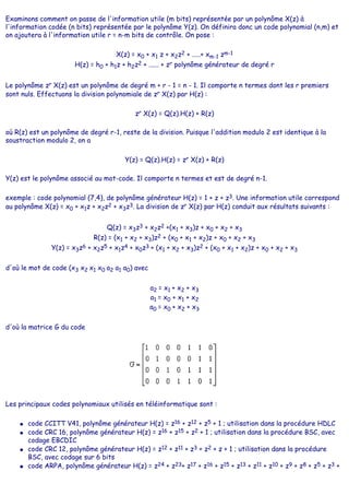 Examinons comment on passe de l'information utile (m bits) représentée par un polynôme X(z) à
l'information codée (n bits) représentée par le polynôme Y(z). On définira donc un code polynomial (n,m) et
on ajoutera à l'information utile r = n-m bits de contrôle. On pose :
X(z) = x0 + x1 z + x2z2 + .....+ xm-1 zm-1
H(z) = h0 + h1z + h2z2 + ...... + zr polynôme générateur de degré r
Le polynôme zr X(z) est un polynôme de degré m + r - 1 = n - 1. Il comporte n termes dont les r premiers
sont nuls. Effectuons la division polynomiale de zr X(z) par H(z) :
zr X(z) = Q(z).H(z) + R(z)
où R(z) est un polynôme de degré r-1, reste de la division. Puisque l'addition modulo 2 est identique à la
soustraction modulo 2, on a
Y(z) = Q(z).H(z) = zr X(z) + R(z)
Y(z) est le polynôme associé au mot-code. Il comporte n termes et est de degré n-1.
exemple : code polynomial (7,4), de polynôme générateur H(z) = 1 + z + z3. Une information utile correspond
au polynôme X(z) = x0 + x1z + x2z2 + x3z3. La division de zr X(z) par H(z) conduit aux résultats suivants :
Q(z) = x3z3 + x2z2 +(x1 + x3)z + x0 + x2 + x3
R(z) = (x1 + x2 + x3)z2 + (x0 + x1 + x2)z + x0 + x2 + x3
Y(z) = x3z6 + x2z5 + x1z4 + x0z3 + (x1 + x2 + x3)z2 + (x0 + x1 + x2)z + x0 + x2 + x3
d'où le mot de code (x3 x2 x1 x0 a2 a1 a0) avec
a2 = x1 + x2 + x3
a1 = x0 + x1 + x2
a0 = x0 + x2 + x3
d'où la matrice G du code
Les principaux codes polynomiaux utilisés en téléinformatique sont :
● code CCITT V41, polynôme générateur H(z) = z16 + z12 + z5 + 1 ; utilisation dans la procédure HDLC
● code CRC 16, polynôme générateur H(z) = z16 + z15 + z2 + 1 ; utilisation dans la procédure BSC, avec
codage EBCDIC
● code CRC 12, polynôme générateur H(z) = z12 + z11 + z3 + z2 + z + 1 ; utilisation dans la procédure
BSC, avec codage sur 6 bits
● code ARPA, polynôme générateur H(z) = z24 + z23+ z17 + z16 + z15 + z13 + z11 + z10 + z9 + z8 + z5 + z3 +
 