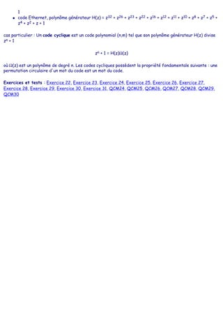 1
● code Ethernet, polynôme générateur H(z) = z32 + z26 + z23 + z22 + z16 + z12 + z11 + z10 + z8 + z7 + z5 +
z4 + z2 + z + 1
cas particulier : Un code cyclique est un code polynomial (n,m) tel que son polynôme générateur H(z) divise
zn + 1
zn + 1 = H(z)Ω(z)
où Ω(z) est un polynôme de degré n. Les codes cycliques possèdent la propriété fondamentale suivante : une
permutation circulaire d'un mot du code est un mot du code.
Exercices et tests : Exercice 22, Exercice 23, Exercice 24, Exercice 25, Exercice 26, Exercice 27,
Exercice 28, Exercice 29, Exercice 30, Exercice 31, QCM24, QCM25, QCM26, QCM27, QCM28, QCM29,
QCM30
 