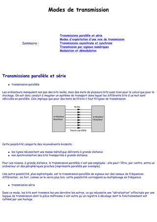 Modes de transmission
Sommaire :
Transmissions parallèle et série
Modes d'exploitation d'une voie de transmission
Transmissions asynchrone et synchrone
Transmission par signaux numériques
Modulation et démodulation
Transmissions parallèle et série
● transmission parallèle
Les ordinateurs manipulent non pas des bits isolés, mais des mots de plusieurs bits aussi bien pour le calcul que pour le
stockage. On est donc conduit à imaginer un système de transport dans lequel les différents bits d'un mot sont
véhiculés en parallèle. Cela implique que pour des mots de N bits il faut N lignes de transmission.
Cette possibilité comporte des inconvénients évidents :
● les lignes nécessitent une masse métallique délirante à grande distance
● non synchronisation des bits transportés à grande distance
Pour ces raisons, à grande distance, la transmission parallèle n'est pas employée ; elle peut l'être, par contre, entre un
ordinateur et des périphériques proches (imprimante parallèle par exemple).
Une autre possibilité, plus sophistiquée, est la transmission parallèle de signaux sur des canaux de fréquences
différentes ; en fait, comme on le verra plus loin, cette possibilité correspond au multiplexage en fréquence.
● transmission série
Dans ce mode, les bits sont transmis les uns derrière les autres, ce qui nécessite une "sérialisation" effectuée par une
logique de transmission dont la pièce maîtresse n'est autre qu'un registre à décalage dont le fonctionnement est
rythmé par une horloge.
 