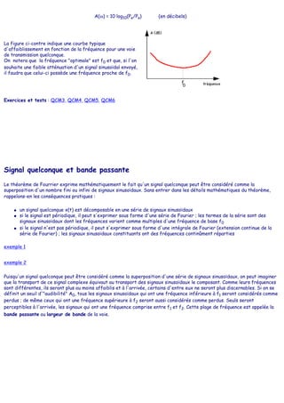 A(ω) = 10 log10(Pe/Ps) (en décibels)
La figure ci-contre indique une courbe typique
d'affaiblissement en fonction de la fréquence pour une voie
de transmission quelconque.
On notera que la fréquence "optimale" est f0 et que, si l'on
souhaite une faible atténuation d'un signal sinusoïdal envoyé,
il faudra que celui-ci possède une fréquence proche de f0.
Exercices et tests : QCM3, QCM4, QCM5, QCM6
Signal quelconque et bande passante
Le théorème de Fourrier exprime mathématiquement le fait qu'un signal quelconque peut être considéré comme la
superposition d'un nombre fini ou infini de signaux sinusoïdaux. Sans entrer dans les détails mathématiques du théorème,
rappelons-en les conséquences pratiques :
● un signal quelconque x(t) est décomposable en une série de signaux sinusoïdaux
● si le signal est périodique, il peut s'exprimer sous forme d'une série de Fourier ; les termes de la série sont des
signaux sinusoïdaux dont les fréquences varient comme multiples d'une fréquence de base f0
● si le signal n'est pas périodique, il peut s'exprimer sous forme d'une intégrale de Fourier (extension continue de la
série de Fourier) ; les signaux sinusoïdaux constituants ont des fréquences continûment réparties
exemple 1
exemple 2
Puisqu'un signal quelconque peut être considéré comme la superposition d'une série de signaux sinusoïdaux, on peut imaginer
que la transport de ce signal complexe équivaut au transport des signaux sinusoïdaux le composant. Comme leurs fréquences
sont différentes, ils seront plus ou moins affaiblis et à l'arrivée, certains d'entre eux ne seront plus discernables. Si on se
définit un seuil d'"audibilité" A0, tous les signaux sinusoïdaux qui ont une fréquence inférieure à f1 seront considérés comme
perdus ; de même ceux qui ont une fréquence supérieure à f2 seront aussi considérés comme perdus. Seuls seront
perceptibles à l'arrivée, les signaux qui ont une fréquence comprise entre f1 et f2. Cette plage de fréquence est appelée la
bande passante ou largeur de bande de la voie.
 