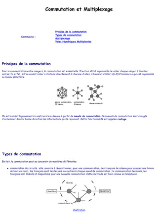 Commutation et Multiplexage
Sommaire :
Principe de la commutation
Types de commutation
Multiplexage
Voies Numériques Multiplexées
Principes de la commutation
Pour la communication entre usagers, la commutation est essentielle. Il est en effet impensable de relier chaque usager à tous les
autres. En effet, si l'on voulait relier n stations directement à chacune d'elles, il faudrait établir n(n-1)/2 liaisons ce qui est impensable
au niveau planétaire.
On est conduit logiquement à construire les réseaux à partir de nœuds de commutation. Ces nœuds de commutation sont chargés
d'acheminer dans la bonne direction les informations qu'ils reçoivent. Cette fonctionnalité est appelée routage.
Types de commutation
En fait, la commutation peut se concevoir de manières différentes
● commutation de circuits : elle consiste à réquisitionner, pour une communication, des tronçons de réseau pour assurer une liaison
de bout en bout ; les tronçons sont liés les uns aux autres à chaque nœud de commutation ; la communication terminée, les
tronçons sont libérés et disponibles pour une nouvelle commutation. Cette méthode est bien connue en téléphonie.
illustration
 
