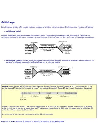 Multiplexage
Le multiplexage consiste à faire passer plusieurs messages sur un même tronçon de réseau. On distingue deux types de multiplexage :
● multiplexage spatial
La bande passante du canal est divisée en sous-bandes (canaux) chaque message correspond à une sous-bande de fréquence ; un
multiplexeur mélange les différents messages ; un démultiplexeur, à l'arrivée, sépare, grâce à un filtrage en fréquence, les messages.
● multiplexage temporel : ce type de multiplexage est bien adapté aux réseaux à commutation de paquets. Le multiplexeur n'est
autre qu'un mélangeur de paquets, le démultiplexeur est un trieur de paquets.
exemple : liaison à trame MIC offerte par France Télécom ; 1 trame (analogue à un train) comporte 30 IT utilisateurs et 2 IT de
service (chaque IT, qui signifie "intervalle de temps", est analogue à un wagon). Chaque IT peut recevoir l'équivalent d'un paquet.
Chaque IT peut recevoir un octet ; une trame transporte donc 32 octets (256 bits ). Le débit total est de 2 Mbits/s. Si un usager
utilise cette trame en mettant un paquet dans une IT précise dans chaque trame, le débit, pour cet usager, sera de 64 Kbits/s. S'il
utilise deux IT par trame, il double son débit.
On constatera qu'une trame est transmise toutes les 125 microsecondes.
Exercices et tests : Exercice 16, Exercice 17, Exercice 19, Exercice 36, QCM22, QCM23
 