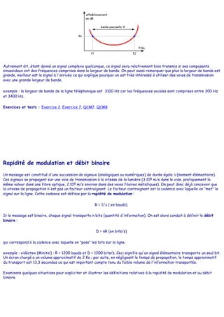 Autrement dit, étant donné un signal complexe quelconque, ce signal sera relativement bien transmis si ses composants
sinusoïdaux ont des fréquences comprises dans la largeur de bande. On peut aussi remarquer que plus la largeur de bande est
grande, meilleur est le signal à l'arrivée ce qui explique pourquoi on est très intéressé à utiliser des voies de transmission
avec une grande largeur de bande.
exemple : la largeur de bande de la ligne téléphonique est 3100 Hz car les fréquences vocales sont comprises entre 300 Hz
et 3400 Hz.
Exercices et tests : Exercice 2, Exercice 7, QCM7, QCM8
Rapidité de modulation et débit binaire
Un message est constitué d'une succession de signaux (analogiques ou numériques) de durée égale ∆ (moment élémentaire).
Ces signaux se propagent sur une voie de transmission à la vitesse de la lumière (3.108 m/s dans le vide, pratiquement la
même valeur dans une fibre optique, 2.108 m/s environ dans des voies filaires métalliques). On peut donc déjà concevoir que
la vitesse de propagation n'est pas un facteur contraignant. Le facteur contraignant est la cadence avec laquelle on "met" le
signal sur la ligne. Cette cadence est définie par la rapidité de modulation :
R = 1/∆ ( en bauds).
Si le message est binaire, chaque signal transporte n bits (quantité d'information). On est alors conduit à définir le débit
binaire :
D = nR (en bits/s)
qui correspond à la cadence avec laquelle on "pose" les bits sur la ligne.
exemple : vidéotex (Minitel) : R = 1200 bauds et D = 1200 bits/s. Ceci signifie qu'un signal élémentaire transporte un seul bit.
Un écran chargé a un volume approximatif de 2 Ko ; par suite, en négligeant le temps de propagation, le temps approximatif
du transport est 13,3 secondes ce qui est important compte tenu du faible volume de l'information transportée.
Examinons quelques situations pour expliciter et illustrer les définitions relatives à la rapidité de modulation et au débit
binaire.
 