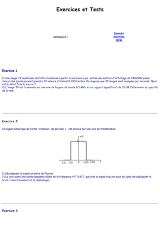 Exercices et Tests
sommaire :
Enoncés
Solutions
QCM
Exercice 1
1) Une image TV numérisée doit être transmise à partir d'une source qui utilise une matrice d'affichage de 450x500 pixels,
chacun des pixels pouvant prendre 32 valeurs d'intensité différentes. On suppose que 30 images sont envoyées par seconde. Quel
est le débit D de la source ?
2) L'image TV est transmise sur une voie de largeur de bande 4,5 MHz et un rapport signal/bruit de 35 dB. Déterminer la capacité
de la voie.
Exercice 2
Un signal numérique de forme "créneau", de période T, est envoyé sur une voie de transmission.
1) Décomposer le signal en série de Fourier
2) La voie ayant une bande passante allant de la fréquence 4/T à 8/T, quel est le signal reçu en bout de ligne (en négligeant le
bruit, l'amortissement et le déphasage).
Exercice 3
 