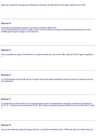 Quelle est la capacité d'une ligne pour téléimprimeur de largeur de bande 300 Hz et de rapport signal/bruit de 3 dB ?
Exercice 4
Un système de transmission numérique fonctionne à un débit de 9600 bits/s.
1) Si un signal élémentaire permet le codage d'un mot de 4 bits, quelle est la largeur de bande minimale nécessaire de la voie ?
2) Même question pour le codage d'un mot de 8 bits.
Exercice 5
Une voie possède une capacité de 20 Mbits/s. La largeur de bande de la voie est de 3 MHz. Quel doit être le rapport signal/bruit
?
Exercice 6
Si l'affaiblissement est de 30 dB, quel est le rapport |Ve/Vs| des ondes sinusoïdales d'entrée et de sortie d'une portion de voie
de transmission ?
Exercice 7
La décomposition en série de Fourier d'un signal périodique conduit à une superposition de signaux sinusoïdaux de fréquences f,
3f, 5f, 7f,… Sachant que la bande passante est [5f, 25f], combien de signaux sinusoïdaux élémentaires seront détectés à l'arrivée
?
Exercice 8
Une voie de transmission véhicule 8 signaux distincts ; sa rapidité de modulation est R = 1200 bauds. Quel est le débit binaire de
 