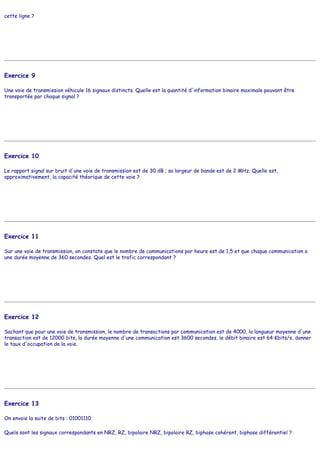 cette ligne ?
Exercice 9
Une voie de transmission véhicule 16 signaux distincts. Quelle est la quantité d'information binaire maximale pouvant être
transportée par chaque signal ?
Exercice 10
Le rapport signal sur bruit d'une voie de transmission est de 30 dB ; sa largeur de bande est de 2 MHz. Quelle est,
approximativement, la capacité théorique de cette voie ?
Exercice 11
Sur une voie de transmission, on constate que le nombre de communications par heure est de 1,5 et que chaque communication a
une durée moyenne de 360 secondes. Quel est le trafic correspondant ?
Exercice 12
Sachant que pour une voie de transmission, le nombre de transactions par communication est de 4000, la longueur moyenne d'une
transaction est de 12000 bits, la durée moyenne d'une communication est 3600 secondes, le débit binaire est 64 Kbits/s, donner
le taux d'occupation de la voie.
Exercice 13
On envoie la suite de bits : 01001110.
Quels sont les signaux correspondants en NRZ, RZ, bipolaire NRZ, bipolaire RZ, biphase cohérent, biphase différentiel ?
 