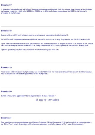 Exercice 17
3 lignes sont multiplexées sur une liaison à commutation de paquets de longueur 1200 bits. Chaque ligne transporte des messages
de longueur respective : 3600 bits, 12000 bits, 4800 bits. Le débit de la liaison commutée est de 4800 bits/s. Décrire le
processus de multiplexage.
Exercice 18
Des caractères ASCII sur 8 bits sont envoyés sur une voie de transmission de débit nominal D.
1) On effectue la transmission en mode asynchrone avec un bit start et un bit stop. Exprimer en fonction de D le débit utile.
2) On effectue la transmission en mode synchrone avec des trames comportant un drapeau de début et un drapeau de fin , chacun
de 8 bits, un champ de contrôle de 48 bits et un champ d'information de 128 bits. Exprimer en fonction de D le début utile.
3) Même question que b) mais avec un champ d'information de longueur 1024 bits.
Exercice 19
Trois voies à 1200 bits/s sont multiplexées sur une voie à 2400 bits/s. Ces trois voies véhiculent des paquets de même longueur.
Pour un paquet, quel est le débit apparent sur la voie multiplexée ?
Exercice 20
Dans la liste suivante apparaissent des codages en bande de base ; lesquels ?
RZ ISO6 TCP HTTP NRZ RVB
Exercice 21
Pour numériser un son mono analogique, on utilise une fréquence d'échantillonnage de 22 KHz et on code le un codage de valeurs
sur 8 bits. Pour 1 minute de son, quel est le volume correspondant en bits (on suppose qu'il n'y a pas de compression) ?
 