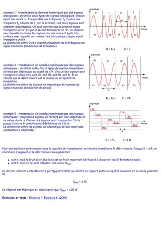 exemple 1 : transmission de données numériques par des signaux
analogiques ; on utilise deux types de signaux analogiques, chacun
ayant une durée ∆, l'un possède une fréquence f1, l'autre une
fréquence f2 (double de f1 sur le schéma) : les deux signaux sont
aisément discernables. On peut convenir que le premier signal
transporte un "0" et que le second transporte un "1". La cadence
avec laquelle on envoie les signaux sur une voie est égale à la
cadence avec laquelle on transmet les bits puisque chaque signal
transporte un bit.
La distinction entre 0 et 1 dépend uniquement de la fréquence du
signal sinusoïdal (modulation de fréquence)
R = 1/∆ D = R
exemple 2 : transmission de données numériques par des signaux
analogiques ; on utilise cette fois 4 types de signaux sinusoïdaux
obtenus par déphasage successif de π/4. Chacun des signaux peut
transporter deux bits, soit 00, soit 01, soit 10, soit 11. Il en
résulte que le débit binaire est le double de la rapidité de
modulation.
La distinction entre les signaux ne dépend que de la phase du
signal sinusoïdal (modulation de phase).
R = 1/∆ D = 2R
exemple 3 : transmission de données numériques par des signaux
numériques ; imaginons 8 signaux différents par leur amplitude et
de même durée ∆. Chacun des signaux peut transporter 3 bits
puisqu'il existe 8 combinaisons différentes de 3 bits.
La distinction entre les signaux ne dépend que de leur amplitude
(modulation d'amplitude).
R = 1/∆ D =3 R
Pour une meilleure performance dans la rapidité de transmission, on cherche à améliorer le débit binaire. Puisque D = n R, on
cherchera à augmenter le débit binaire en augmentant
● soit n, mais le bruit (voir plus loin) est un frein important (difficulté à discerner les différents niveaux)
● soit R, mais on ne peut dépasser une valeur Rmax .
Ce dernier résultat a été démontré par Nyquist (1928) qui établit un rapport entre la rapidité maximum et la bande passante
W :
Rmax = 2 W,
Ce résultat est théorique et, dans la pratique, Rmax = 1,25 W
Exercices et tests : Exercice 4, Exercice 8, QCM9
 