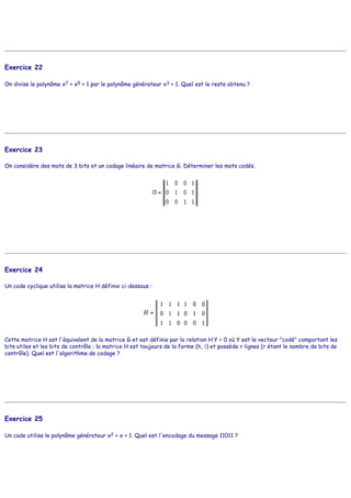 Exercice 22
On divise le polynôme x7 + x5 + 1 par le polynôme générateur x3 + 1. Quel est le reste obtenu ?
Exercice 23
On considère des mots de 3 bits et un codage linéaire de matrice G. Déterminer les mots codés.
Exercice 24
Un code cyclique utilise la matrice H définie ci-dessous :
Cette matrice H est l'équivalent de la matrice G et est définie par la relation H.Y = 0 où Y est le vecteur "codé" comportant les
bits utiles et les bits de contrôle ; la matrice H est toujours de la forme (h, 1) et possède r lignes (r étant le nombre de bits de
contrôle). Quel est l'algorithme de codage ?
Exercice 25
Un code utilise le polynôme générateur x2 + x + 1. Quel est l'encodage du message 11011 ?
 