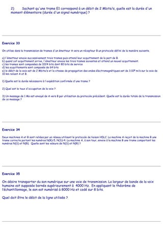 2) Sachant qu'une trame E1 correspond à un débit de 2 Mbits/s, quelle est la durée d'un
moment élémentaire (durée d'un signal numérique) ?
Exercice 33
On utilise dans la transmission de trames d'un émetteur A vers un récepteur B un protocole défini de la manière suivante.
a) l'émetteur envoie successivement trois trames puis attend leur acquittement de la part de B.
b) quand cet acquittement arrive, l'émetteur envoie les trois trames suivantes et attend un nouvel acquittement.
c) les trames sont composées de 1024 bits dont 80 bits de service
d) les acquittements sont composés de 64 bits
e) le débit de la voie est de 2 Mbits/s et la vitesse de propagation des ondes électromagnétiques est de 3.108 m/s sur la voie de
10 km reliant A et B.
1) Quelle est la durée nécessaire à l'expédition confirmée d'une trame ?
2) Quel est le taux d'occupation de la voie ?
3) Un message de 1 Mo est envoyé de A vers B par utilisation du protocole précédent. Quelle est la durée totale de la transmission
de ce message ?
Exercice 34
Deux machines A et B sont reliées par un réseau utilisant le protocole de liaison HDLC. La machine A reçoit de la machine B une
trame correcte portant les numéros N(R)=5, N(S)=4. La machine A, à son tour, envoie à la machine B une trame comportant les
numéros N(S) et N(R). Quelle sont les valeurs de N(S) et N(R) ?
Exercice 35
On désire transporter du son numérique sur une voie de transmission. La largeur de bande de la voix
humaine est supposée bornée supérieurement à 4000 Hz. En appliquant le théorème de
l’échantillonnage, le son est numérisé à 8000 Hz et codé sur 8 bits.
Quel doit être le débit de la ligne utilisée ?
 