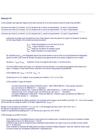 Exercice 41
1) On considère une ligne half-duplex entre deux stations S1 et S2 fonctionnant suivant le mode Stop and Wait :
S1 envoie une trame f1 et attend ; S2 à la réception de f1 envoie un acquittement ; S1 reçoit l'acquittement
S1 envoie une trame f2 et attend ; S2 à la réception de f2 envoie un acquittement : S1 reçoit l'acquittement
----------------------------------------------------------------------------------------------------------------------------------
S1 envoie une trame fn et attend ; S2 à la réception de fn envoie un acquittement : S1 reçoit l'acquittement
a) Exprimer le temps total d'expédition d'une trame depuis l'envoi du premier bit jusqu'à la réception du dernier
bit de l'acquittement. On utilisera les durées suivantes :
tprop : temps de propagation d'un bit entre S1 et S2
tframe : temps d'émission d'une trame
tproc : temps de traitement de données reçues
tack : temps d'émission d'un acquittement
On considère que tproc est négligeable devant les autres durées et que la taille d'un acquittement est négligeable
devant la taille d'une trame de données. En déduire une approximation de la durée d'expédition de n trames.
On pose a = tprop/ tframe Exprimer le taux d'occupation de la ligne θ en fonction de a.
Si D est le débit binaire de la ligne, d, la distance entre les stations, v la vitesse de propagation des ondes sur la
ligne, L la longueur d'une trame en bits, exprimer a en fonction des grandeurs précédentes.
b) On suppose que tframe = 1s, d'où tprop = a.
Suivant que a<1 ou a>1, indiquer ce qui se passe aux instants t = 0, 1, a, 1+a, 1+2a.
c) On considère 3 types de liaisons :
c1) liaison véhiculant des cellules ATM (53 octets) ; débit 155,52 Mbits/s ; fibre optique. Calculer a
pour une distance de 1000 km et θ . Conclusion.
c2) liaison de réseau LAN ; trames de 1000 bits ; débit 10 Mbits/s ; v= 2.108 m/s dans les
conducteurs de cuivre. Calculer a pour une distance de 1 km, puis θ . Conclusion.
c3) liaison téléphonique à 28,8 Kbits ; trames de 1000 bits ; Calculer a pour une distance de 1000 m et
de 5000 km. Calculer θ . Conclusion.
2) On envisage une méthode de fenêtre glissante. On considère que la largeur vde la fenêtre est N (N = 2n - 1 où n est le nombre
de bits servant au codage du numéro de trame). Supposons que tframe = 1
Etudier ce qui se passe aux instants t = 0, a, a+1, 2a + 1. On envisagera les deux cas N > 2a+1 et N < 2a + 1
En déduire l'expression du taux d'occupation θ.
Donner la représentation graphique de θ en fonction de a, pour N=1, N=7, N=127.
3) On envisage un contrôle d'erreur.
a) On désigne par P la probabilité pour qu'une trame soit erronée et par r le nombre de fois où on transmet la même
trame (sans erreurs r=1). Montrer que r = 1/(1-P).
b) Montrer que le taux d'occupation pour la méthode Stop and Wait est, dans le cas d'un contrôle d'erreur donné
par θ = (1-P)/(1+2a).
c) On considère la méthode SR-ARQ (Selective Reject-Automatic Repeat Request) : dans une rafale de trame, seule
la trame erronée est retransmise. Déterminer l'expression de θ.
 