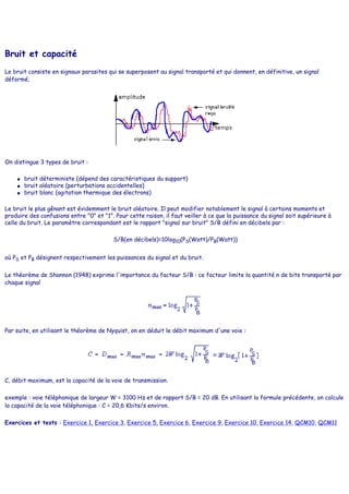 Bruit et capacité
Le bruit consiste en signaux parasites qui se superposent au signal transporté et qui donnent, en définitive, un signal
déformé;
On distingue 3 types de bruit :
● bruit déterministe (dépend des caractéristiques du support)
● bruit aléatoire (perturbations accidentelles)
● bruit blanc (agitation thermique des électrons)
Le bruit le plus gênant est évidemment le bruit aléatoire. Il peut modifier notablement le signal à certains moments et
produire des confusions entre "0" et "1". Pour cette raison, il faut veiller à ce que la puissance du signal soit supérieure à
celle du bruit. Le paramètre correspondant est le rapport "signal sur bruit" S/B défini en décibels par :
S/B(en décibels)=10log10(PS(Watt)/PB(Watt))
où PS et PB désignent respectivement les puissances du signal et du bruit.
Le théorème de Shannon (1948) exprime l'importance du facteur S/B : ce facteur limite la quantité n de bits transporté par
chaque signal
Par suite, en utilisant le théorème de Nyquist, on en déduit le débit maximum d'une voie :
C, débit maximum, est la capacité de la voie de transmission.
exemple : voie téléphonique de largeur W = 3100 Hz et de rapport S/B = 20 dB. En utilisant la formule précédente, on calcule
la capacité de la voie téléphonique : C = 20,6 Kbits/s environ.
Exercices et tests : Exercice 1, Exercice 3, Exercice 5, Exercice 6, Exercice 9, Exercice 10, Exercice 14, QCM10, QCM11
 