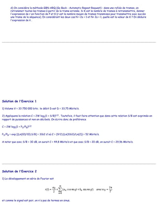 d) On considère la méthode GBN-ARQ (Go Back - Automatic Repeat Request) : dans une rafale de trames, on
retransmet toutes les trames à partir de la trame erronée. Si K est le nombre de trames à retransmettre, donner
l'expression de r en fonction de P et K (r est le nombre moyen de trames transmises pour transmettre avec succès
une trame de la séquence). En considérant les deux cas N > 2a + 1 et N< 2a + 1, quelle est la valeur de K ? En déduire
l'expression de θ .
Solution de l'Exercice 1
1) Volume V = 33 750 000 bits ; le débit D est D = 33,75 Mbits/s.
2) Appliquons la relation C = 2W log2(1 + S/B)1/2 . Toutefois, il faut faire attention que dans cette relation S/B est exprimée en
rapport de puissances et non en décibels. On écrira donc de préférence
C = 2W log2(1 + PS/PB)1/2
PS/PB = exp [(Ln(10)/10).S/B] = 3162 d'où C = (9/2).(Ln(3163)/Ln(2)) = 52 Mbits/s.
A noter que avec S/B = 30 dB, on aurait C = 44,8 Mbits/s et que avec S/B = 20 dB, on aurait C = 29,96 Mbits/s.
Solution de l'Exercice 2
1) Le développement en série de Fourier est
et comme le signal est pair, on n'a pas de termes en sinus.
 