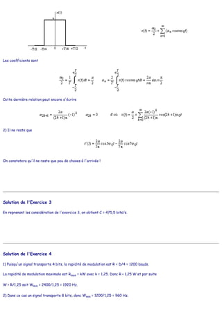 Les coefficients sont
Cette dernière relation peut encore s'écrire
2) Il ne reste que
On constatera qu'il ne reste que peu de choses à l'arrivée !
Solution de l'Exercice 3
En reprenant les considération de l'exercice 3, on obtient C = 475,5 bits/s.
Solution de l'Exercice 4
1) Puisqu'un signal transporte 4 bits, la rapidité de modulation est R = D/4 = 1200 bauds.
La rapidité de modulation maximale est Rmax = kW avec k = 1,25. Donc R < 1,25 W et par suite
W > R/1,25 soit Wmin = 2400/1,25 = 1920 Hz.
2) Dans ce cas un signal transporte 8 bits, donc Wmin = 1200/1,25 = 960 Hz.
 