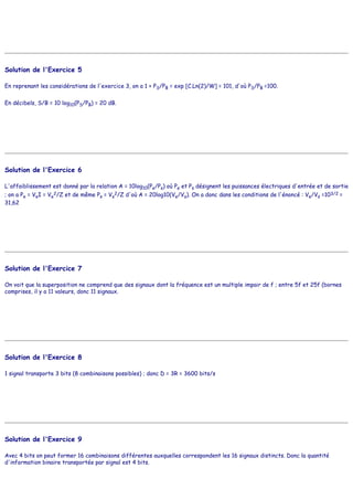 Solution de l'Exercice 5
En reprenant les considérations de l'exercice 3, on a 1 + PS/PB = exp [C.Ln(2)/W] = 101, d'où PS/PB =100.
En décibels, S/B = 10 log10(PS/PB) = 20 dB.
Solution de l'Exercice 6
L'affaiblissement est donné par la relation A = 10log10(Pe/Ps) où Pe et Ps désignent les puissances électriques d'entrée et de sortie
; on a Pe = VeI = Ve
2/Z et de même Ps = Vs
2/Z d'où A = 20log10(Ve/Vs). On a donc dans les conditions de l'énoncé : Ve/Vs =103/2 =
31,62
Solution de l'Exercice 7
On voit que la superposition ne comprend que des signaux dont la fréquence est un multiple impair de f ; entre 5f et 25f (bornes
comprises, il y a 11 valeurs, donc 11 signaux.
Solution de l'Exercice 8
1 signal transporte 3 bits (8 combinaisons possibles) ; donc D = 3R = 3600 bits/s
Solution de l'Exercice 9
Avec 4 bits on peut former 16 combinaisons différentes auxquelles correspondent les 16 signaux distincts. Donc la quantité
d'information binaire transportée par signal est 4 bits.
 