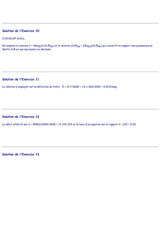 Solution de l'Exercice 10
C=19,93.106 bits/s.
On emploie la relation C = Wlog2(1+(S/B)W) et la relation (S/B)dB = 10log10((S/B)W) qui convertit le rapport des puissances en
Watts S/B en son équivalent en décibels.
Solution de l'Exercice 11
La relation à employer est la définition du trafic : E = N.T/3600 = 1,5 x 360/3600 = 0,15 Erlang
Solution de l'Exercice 12
Le débit effectif est d = 4000x12000/3600 = 13 333,333 et le taux d'occupation est le rapport θ = d/D = 0,20
Solution de l'Exercice 13
 