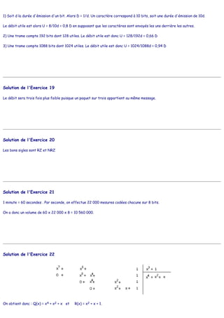 1) Soit d la durée d'émission d'un bit. Alors D = 1/d. Un caractère correspond à 10 bits, soit une durée d'émission de 10d.
Le débit utile est alors U = 8/10d = 0,8 D en supposant que les caractères sont envoyés les uns derrière les autres.
2) Une trame compte 192 bits dont 128 utiles. Le débit utile est donc U = 128/192d = 0,66 D
3) Une trame compte 1088 bits dont 1024 utiles. Le débit utile est donc U = 1024/1088d = 0,94 D
Solution de l'Exercice 19
Le débit sera trois fois plus faible puisque un paquet sur trois appartient au même message.
Solution de l'Exercice 20
Les bons sigles sont RZ et NRZ
Solution de l'Exercice 21
1 minute = 60 secondes . Par seconde, on effectue 22 000 mesures codées chacune sur 8 bits.
On a donc un volume de 60 x 22 000 x 8 = 10 560 000.
Solution de l'Exercice 22
On obtient donc : Q(x) = x4 + x2 + x et R(x) = x2 + x + 1.
 