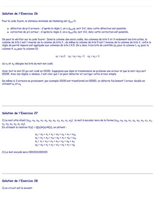 Solution de l'Exercice 26
Pour le code fourni, la distance minimale de Hamming est dmin=3.
● détection de p=2 erreurs : d'après la règle 1, on a dmin>p, soit 3>2, donc cette détection est possible.
● correction de q=1 erreur : d'après la règle 2, on a dmin>2q, soit 3>2, donc cette correction est possible.
On peut le vérifier sur le code fourni : Dans la colonne des mots codés, les colonnes de bits 2 et 3 redonnent les bits utiles, la
colonne de bits 1 est l'inverse de la colonne de bits 2 ; de même la colonne de bits 5 est l'inverse de la colonne de bits 3 ; enfin la
règle de parité impaire est appliquée aux colonnes de bits 1,4,5. On a donc trois bits de contrôle (a1 pour la colonne 1, a2 pour la
colonne 4, a3 pour la colonne 5) :
a1 = x1+1 a2 = a1 + a3 + 1 a3 = x2 + 1
où x1 et x2 désigne les bits du mot non codé.
Ainsi Soit le mot 01 qui est codé en 10100. Supposons que dans la transmission se produise une erreur et que le mot reçu soit
00100. Avec les règles ci-dessus, il est clair que l'on peut détecter et corriger cette erreur simple.
De même si 2 erreurs se produisent, par exemple 10100 est transformé en 00000, on détecte facilement l'erreur double en
utilisant a1 et a3.
Solution de l'Exercice 27
1) Le mot utile étant (x10, x9, x8, x7, x6, x5, x4, x3, x2, x1, x0) , le mot à encoder sera de la forme (x10, x9, x8, x7, x6, x5, x4, x3, x2,
x1, x0, a3, a2, a1, a0).
En utilisant la relation Y(z) = Q(z)H(z)+R(z), on obtient :
a3 = x0 + x1 + x2 + x4 + x6 + x7 + x10
a2 = x2 + x3 + x4 + x5 + x7 + x9 + x10
a1 = x1 + x2 + x3 + x4 + x6 + x8 + x9
a0 = x0 + x1 + x2 + x3 + x5 + x7 + x8
2) Le mot encodé sera 100110111001101
Solution de l'Exercice 28
1) Le circuit est le suivant :
 