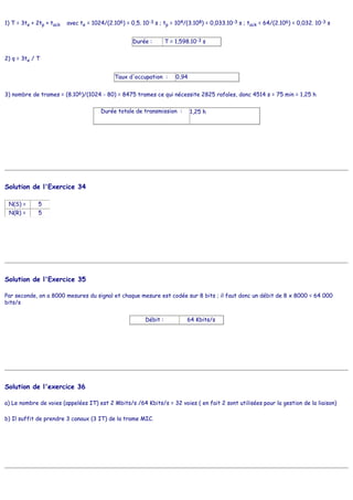 1) T = 3te + 2tp + tack avec te = 1024/(2.106) = 0,5. 10-3 s ; tp = 104/(3.108) = 0,033.10-3 s ; tack = 64/(2.106) = 0,032. 10-3 s
Durée : T = 1,598.10-3 s
2) q = 3te / T
Taux d'occupation : 0,94
3) nombre de trames = (8.106)/(1024 - 80) = 8475 trames ce qui nécessite 2825 rafales, donc 4514 s = 75 min = 1,25 h
Durée totale de transmission : 1,25 h
Solution de l'Exercice 34
N(S) = 5
N(R) = 5
Solution de l'Exercice 35
Par seconde, on a 8000 mesures du signal et chaque mesure est codée sur 8 bits ; il faut donc un débit de 8 x 8000 = 64 000
bits/s
Débit : 64 Kbits/s
Solution de l'exercice 36
a) Le nombre de voies (appelées IT) est 2 Mbits/s /64 Kbits/s = 32 voies ( en fait 2 sont utilisées pour la gestion de la liaison)
b) Il suffit de prendre 3 canaux (3 IT) de la trame MIC.
 