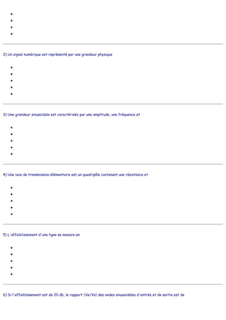●
●
●
●
2) Un signal numérique est représenté par une grandeur physique
●
●
●
●
●
3) Une grandeur sinusoïdale est caractérisée par une amplitude, une fréquence et
●
●
●
●
●
4) Une voie de transmission élémentaire est un quadripôle contenant une résistance et
●
●
●
●
●
5) L'affaiblissement d'une ligne se mesure en
●
●
●
●
●
6) Si l'affaiblissement est de 20 db, le rapport |Ve/Vs| des ondes sinusoïdales d'entrée et de sortie est de
prenant des valeurs variant continuement
ressemblant à une autre grandeur physique
caractérisée par un débit
caractérisée par une amplitude
ayant des valeurs numériques
prenant des valeurs discrètes préalablement définies
n'ayant pas de valeurs littérales
qui coûte cher
qui est mesurable
une dérivée non nulle
une différence de potentiel
un taux de répétition
une phase
un compteur
une capacité
une quantité de fils de cuivre
une grande distance
un écouteur
un microphone
mètres de dénivellation
mètres cubes
décibels
bits par seconde
bauds
 
