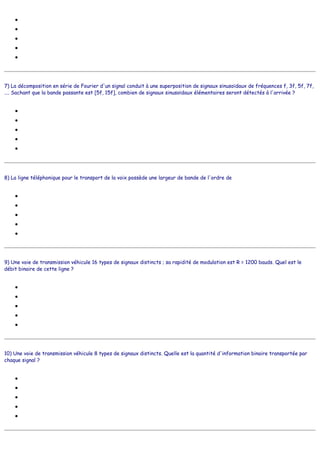 ●
●
●
●
●
7) La décomposition en série de Fourier d'un signal conduit à une superposition de signaux sinusoïdaux de fréquences f, 3f, 5f, 7f,
.... Sachant que la bande passante est [5f, 15f], combien de signaux sinusoïdaux élémentaires seront détectés à l'arrivée ?
●
●
●
●
●
8) La ligne téléphonique pour le transport de la voix possède une largeur de bande de l'ordre de
●
●
●
●
●
9) Une voie de transmission véhicule 16 types de signaux distincts ; sa rapidité de modulation est R = 1200 bauds. Quel est le
débit binaire de cette ligne ?
●
●
●
●
●
10) Une voie de transmission véhicule 8 types de signaux distincts. Quelle est la quantité d'information binaire transportée par
chaque signal ?
●
●
●
●
●
1
100
10
1000
2
4
5
6
7
8
310 Hz
3100 Hz
31000 Hz
310000 Hz
3100000 Hz
4800 b/s
9600 b/s
19200 b/s
600 b/s
300 b/s
1 bit
3 bits
8 bits
64 bits
4 bits
 