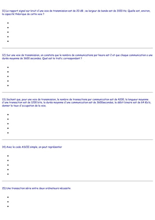 11) Le rapport signal sur bruit d'une voie de transmission est de 20 dB ; sa largeur de bande est de 3100 Hz. Quelle est, environ,
la capacité théorique de cette voie ?
●
●
●
●
●
12) Sur une voie de transmission, on constate que le nombre de communications par heure est 2 et que chaque communication a une
durée moyenne de 3600 secondes. Quel est le trafic correspondant ?
●
●
●
●
●
13) Sachant que, pour une voie de transmission, le nombre de transactions par communication est de 4200, la longueur moyenne
d'une transaction est de 1200 bits, la durée moyenne d'une communication est de 3600secondes, le débit binaire est de 64 Kb/s,
donner le taux d'occupation de la voie.
●
●
●
●
●
14) Avec le code ASCII simple, on peut représenter
●
●
●
●
●
15) Une transaction série entre deux ordinateurs nécessite
●
●
●
4 689 b/s
45 987 b/s
13 616 b/s
123 786 b/s
1,3 Mb/s
1 Erlang
2 Erlangs
3 Erlangs
4 Erlangs
5 Erlangs
1
2
3
4
5
64 caractères distincts
128 caractères distincts
256 caractères distincts
127 caractères distincts
129 caractères distincts
du courage
du temps
des interfaces série
 