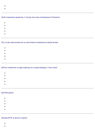 ●
●
16) En transmission asynchrone, il s'écoule entre deux transmissions d'information
●
●
●
●
●
17) L'un des codes suivants est un code utilisé en transmission en bande de base
●
●
●
●
●
18) Pour transformer un signal numérique en un signal analogique, il faut utiliser
●
●
●
●
●
19) ETCD signifie
●
●
●
●
●
20) Dans ETTD, le dernier D signifie
●
●
de l'argent
des interfaces parallèles
un certain temps
deux bits STOP
un bit START
25 secondes à 1200 bauds
quelques litres d'eau
ABC
NRZ
EBCDIC
ISO6
RVB
un carburateur
un code correcteur d'erreur
un modem
une calculette
un routeur
Equipement Terminal de Circuit de Données
Equipement Terminal de Conversion Digitale
Equipement de TéléCommunication Digitale
Etablissement Télématique d'une Communication à Distance
Emission/Transmission en Circut Direct
Digital
Données
 
