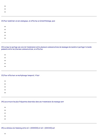 ●
●
●
21) Pour numériser un son analogique, on effectue un échantillonnage, puis
●
●
●
●
●
22) Lorsqu'on partage une voie de transmission entre plusieurs communications de messages de manière à partager la bande
passante entre les diverses communications, on effectue
●
●
●
●
●
23) Pour effectuer un multiplexage temporel, il faut
●
●
●
●
●
24) Les erreurs les plus fréquentes observées dans une transmission de message sont
●
●
●
●
●
25) La distance de Hamming entre m1 = (10101010) et m2 = (10111110) est
●
Distance
Direct
Duales
une modulation de phase
une quantification et un codage
un codage NRZ
un partage fréquentiel de la voie de transmission
une transmission asynchrone
un multiplexage temporel
un multiplexage fréquentiel
une interférence
une modulation de phase
une démodulation de fréquence
se lever de bon matin
diviser le message en paquets de bits
séparer la bande passante en plusieurs canaux
moduler les signaux
filtrer les fréquences
les erreurs doubles
les erreurs simples
les erreurs d'appréciation
les erreurs de frappe
les erreurs humaines
1
 