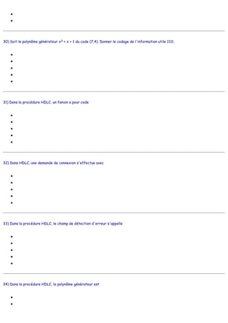 ●
●
30) Soit le polynôme générateur x3 + x + 1 du code (7,4). Donner le codage de l'information utile 1111.
●
●
●
●
●
31) Dans la procédure HDLC, un fanion a pour code
●
●
●
●
●
32) Dans HDLC, une demande de connexion s'effectue avec
●
●
●
●
●
33) Dans la procédure HDLC, le champ de détection d'erreur s'appelle
●
●
●
●
●
34) Dans la procédure HDLC, le polynôme générateur est
●
●
111011
111101
1111101
1111000
1111111
1111001
1111011
01111111
01111110
10101010
01010101
11111111
une trame U
une trame I
une trame S
un formulaire répliqué à 7 exemplaires
politesse
FCS
BCC
ABC
XYZ
RTL
x16 + x12 + x5 + 1
x16 + x13 + x5 + 1
 