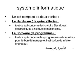 système informatique
• Un est composé de deux parties :
• Le Hardware ( la quincaillerie) :
– tout ce qui concerne les circuits électriques,
électroniques ainsi que le mécanisme.
• Le Software (le programme) :
– tout ce qui concerne les programmes nécessaires
pour le bon démarrage et l’utilisation du micro-
ordinateur.
–‫والبرمجيات‬ ‫الجهزة‬
 