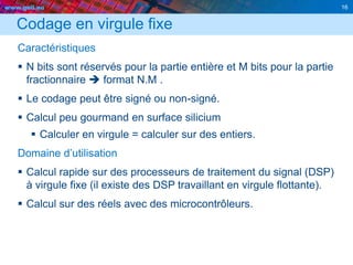 www.geii.eu 16
Codage en virgule fixe
Caractéristiques
 N bits sont réservés pour la partie entière et M bits pour la partie
fractionnaire  format N.M .
 Le codage peut être signé ou non-signé.
 Calcul peu gourmand en surface silicium
 Calculer en virgule = calculer sur des entiers.
Domaine d’utilisation
 Calcul rapide sur des processeurs de traitement du signal (DSP)
à virgule fixe (il existe des DSP travaillant en virgule flottante).
 Calcul sur des réels avec des microcontrôleurs.
16
 