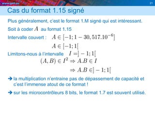 www.geii.eu 21
Cas du format 1.15 signé
Plus généralement, c’est le format 1.M signé qui est intéressant.
Soit à coder au format 1.15
Intervalle couvert :
Limitons-nous à l’intervalle
 la multiplication n’entraine pas de dépassement de capacité et
c’est l’immense atout de ce format !
 sur les microcontrôleurs 8 bits, le format 1.7 est souvent utilisé.
21
 