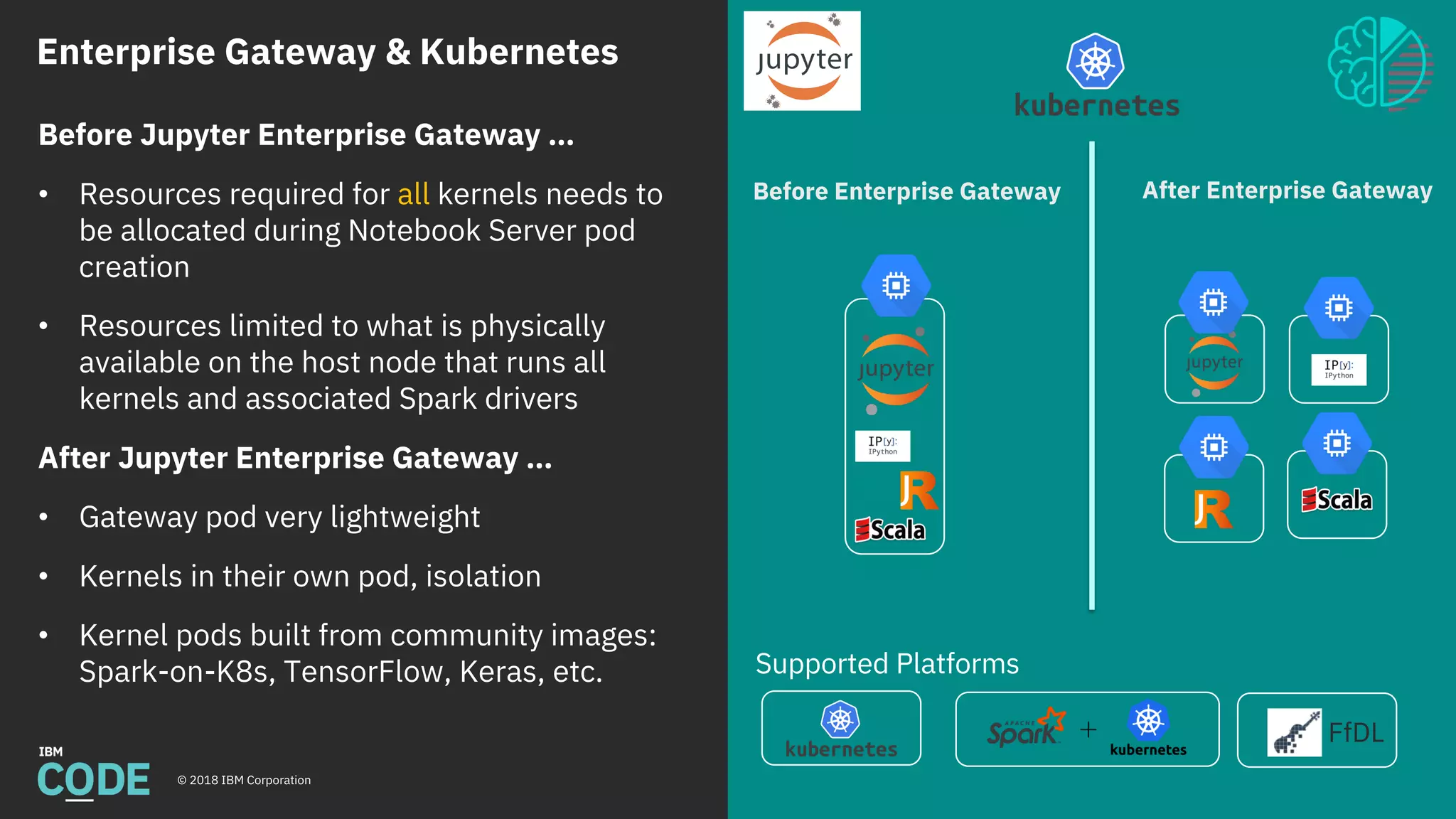 Enterprise Gateway & Kubernetes
© 2018 IBM Corporation
Supported Platforms
FfDL
Before Enterprise Gateway After Enterprise Gateway
Before Jupyter Enterprise Gateway …
• Resources required for all kernels needs to
be allocated during Notebook Server pod
creation
• Resources limited to what is physically
available on the host node that runs all
kernels and associated Spark drivers
After Jupyter Enterprise Gateway …
• Gateway pod very lightweight
• Kernels in their own pod, isolation
• Kernel pods built from community images:
Spark-on-K8s, TensorFlow, Keras, etc.
 
