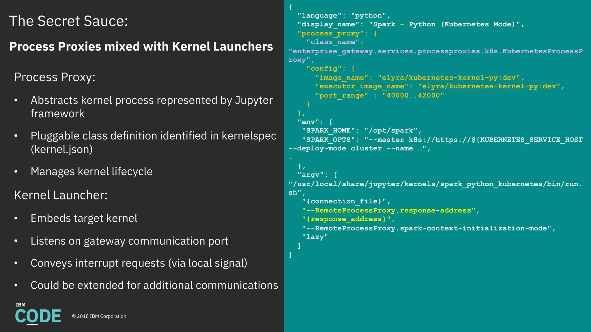 The Secret Sauce:
Process Proxies mixed with Kernel Launchers
© 2018 IBM Corporation
Process Proxy:
• Abstracts kernel process represented by Jupyter
framework
• Pluggable class definition identified in kernelspec
(kernel.json)
• Manages kernel lifecycle
Kernel Launcher:
• Embeds target kernel
• Listens on gateway communication port
• Conveys interrupt requests (via local signal)
• Could be extended for additional communications
{
"language": "python",
"display_name": "Spark - Python (Kubernetes Mode)",
"process_proxy": {
"class_name":
"enterprise_gateway.services.processproxies.k8s.KubernetesProcessP
roxy",
"config": {
"image_name": "elyra/kubernetes-kernel-py:dev",
"executor_image_name": "elyra/kubernetes-kernel-py:dev”,
"port_range" : "40000..42000"
}
},
"env": {
"SPARK_HOME": "/opt/spark",
"SPARK_OPTS": "--master k8s://https://${KUBERNETES_SERVICE_HOST
--deploy-mode cluster --name …",
…
},
"argv": [
"/usr/local/share/jupyter/kernels/spark_python_kubernetes/bin/run.
sh",
"{connection_file}",
"--RemoteProcessProxy.response-address",
"{response_address}",
"--RemoteProcessProxy.spark-context-initialization-mode",
"lazy"
]
}
 