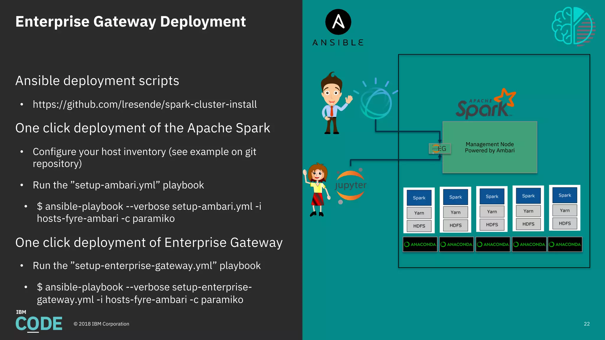 Enterprise Gateway Deployment
© 2018 IBM Corporation 22
Ansible deployment scripts
• https://github.com/lresende/spark-cluster-install
One click deployment of the Apache Spark
• Configure your host inventory (see example on git
repository)
• Run the ”setup-ambari.yml” playbook
• $ ansible-playbook --verbose setup-ambari.yml -i
hosts-fyre-ambari -c paramiko
One click deployment of Enterprise Gateway
• Run the ”setup-enterprise-gateway.yml” playbook
• $ ansible-playbook --verbose setup-enterprise-
gateway.yml -i hosts-fyre-ambari -c paramiko
Management Node
Powered by AmbariEG
 
