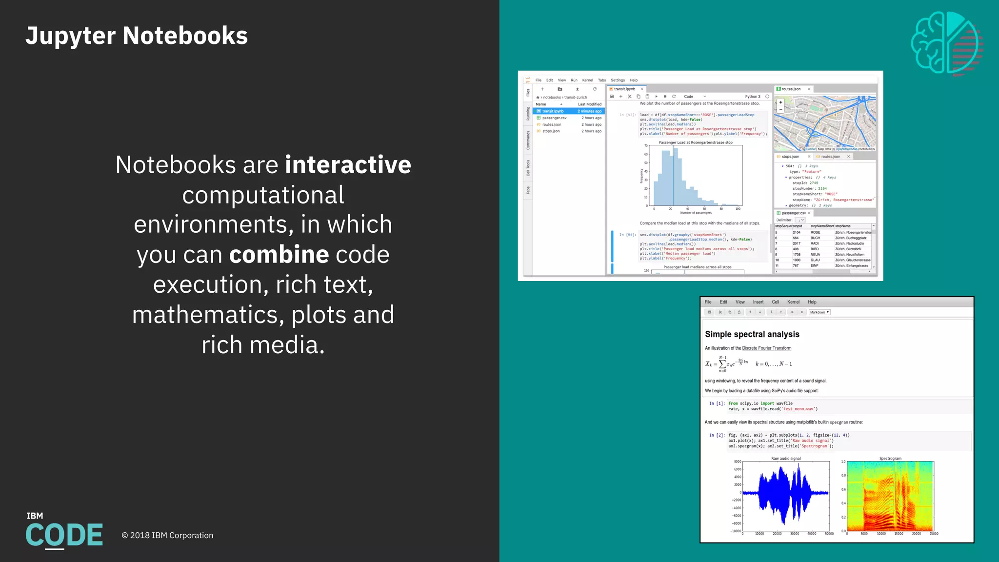Jupyter Notebooks
© 2018 IBM Corporation 6
Notebooks are interactive
computational
environments, in which
you can combine code
execution, rich text,
mathematics, plots and
rich media.
 