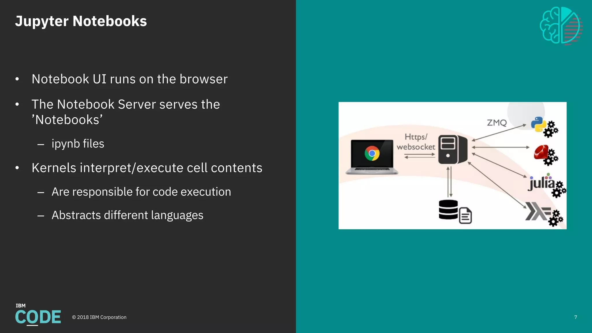 Jupyter Notebooks
© 2018 IBM Corporation 7
• Notebook UI runs on the browser
• The Notebook Server serves the
’Notebooks’
– ipynb files
• Kernels interpret/execute cell contents
– Are responsible for code execution
– Abstracts different languages
 