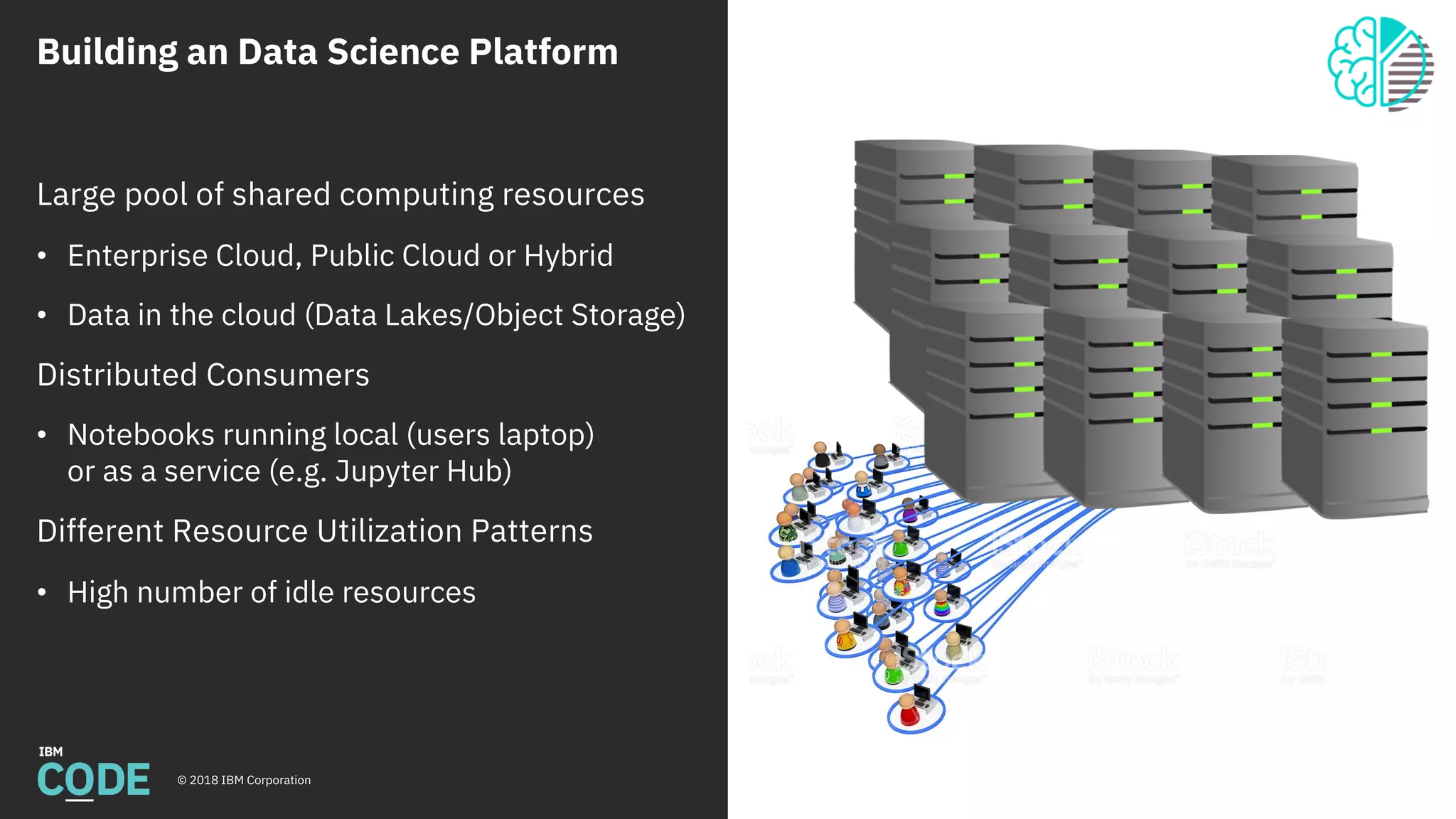 Building an Data Science Platform
© 2018 IBM Corporation
Large pool of shared computing resources
• Enterprise Cloud, Public Cloud or Hybrid
• Data in the cloud (Data Lakes/Object Storage)
Distributed Consumers
• Notebooks running local (users laptop)
or as a service (e.g. Jupyter Hub)
Different Resource Utilization Patterns
• High number of idle resources
 