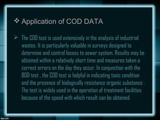  Application of COD DATA
 The COD test is used extensively in the analysis of industrial
wastes. It is particularly valuable in surveys designed to
determine and control losses to sewer system. Results may be
obtained within a relatively short time and measures taken a
correct errors on the day they occur. In conjunction with the
BOD test , the COD test is helpful in indicating toxic condition
and the presence of biologically resistance organic substance .
The test is widely used in the operation of treatment facilities
because of the speed with which result can be obtained.
 