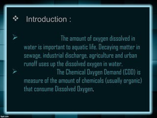  Introduction :
 The amount of oxygen dissolved in
water is important to aquatic life. Decaying matter in
sewage, industrial discharge, agriculture and urban
runoff uses up the dissolved oxygen in water.
 The Chemical Oxygen Demand (COD) is
measure of the amount of chemicals (usually organic)
that consume Dissolved Oxygen.
 