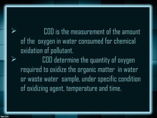  COD is the measurement of the amount
of the oxygen in water consumed for chemical
oxidation of pollutant.
 COD determine the quantity of oxygen
required to oxidize the organic matter in water
or waste water sample, under specific condition
of oxidizing agent, temperature and time.
 