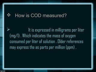  How is COD measured?
 It is expressed in milligrams per liter
(mg/l) . Which indicates the mass of oxygen
consumed per liter of solution . Older references
may express the as parts per million (ppm) .
 