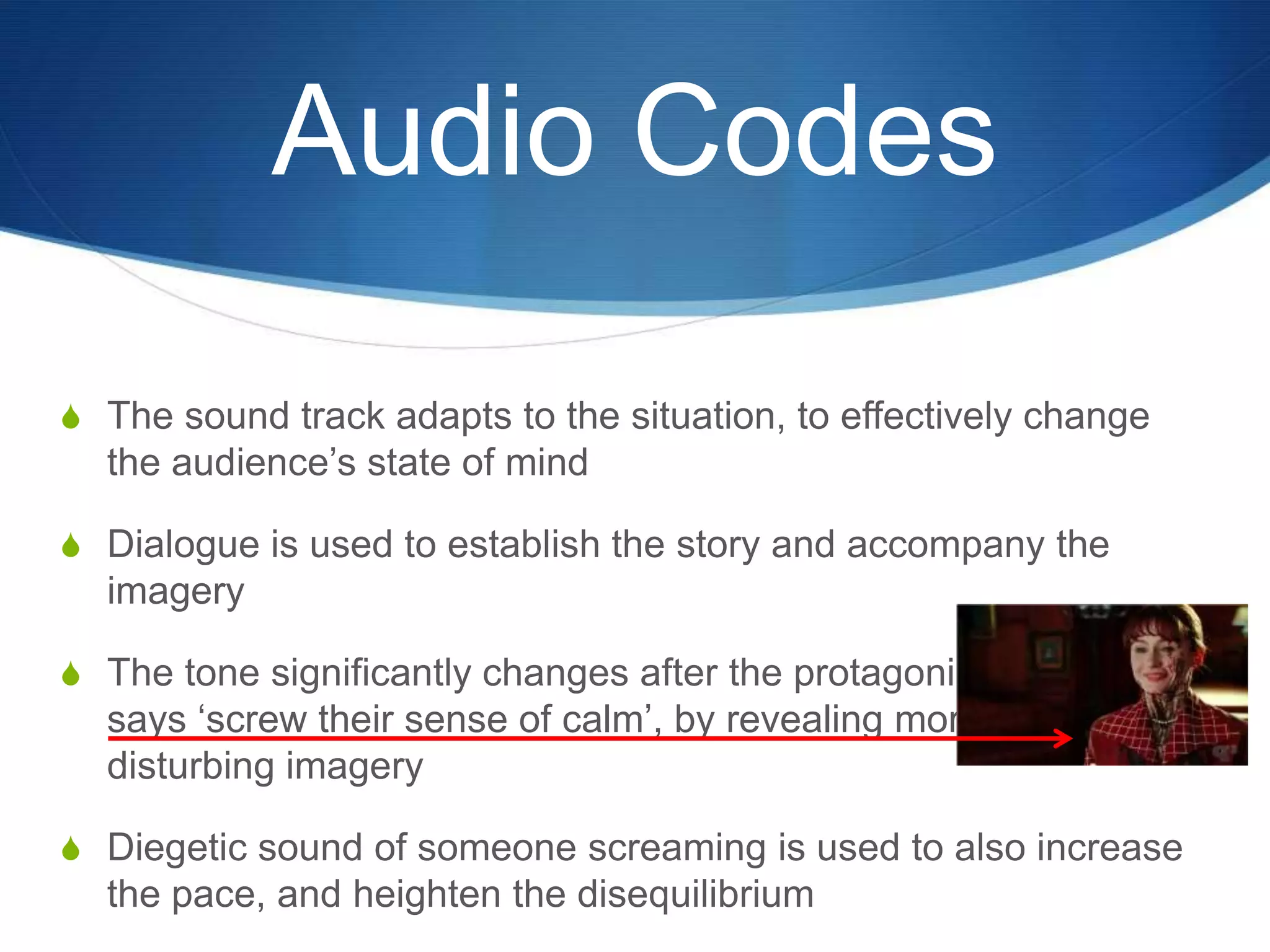 Audio Codes
S The sound track adapts to the situation, to effectively change

the audience‟s state of mind
S Dialogue is used to establish the story and accompany the

imagery
S The tone significantly changes after the protagonist

says „screw their sense of calm‟, by revealing more
disturbing imagery
S Diegetic sound of someone screaming is used to also increase

the pace, and heighten the disequilibrium

 