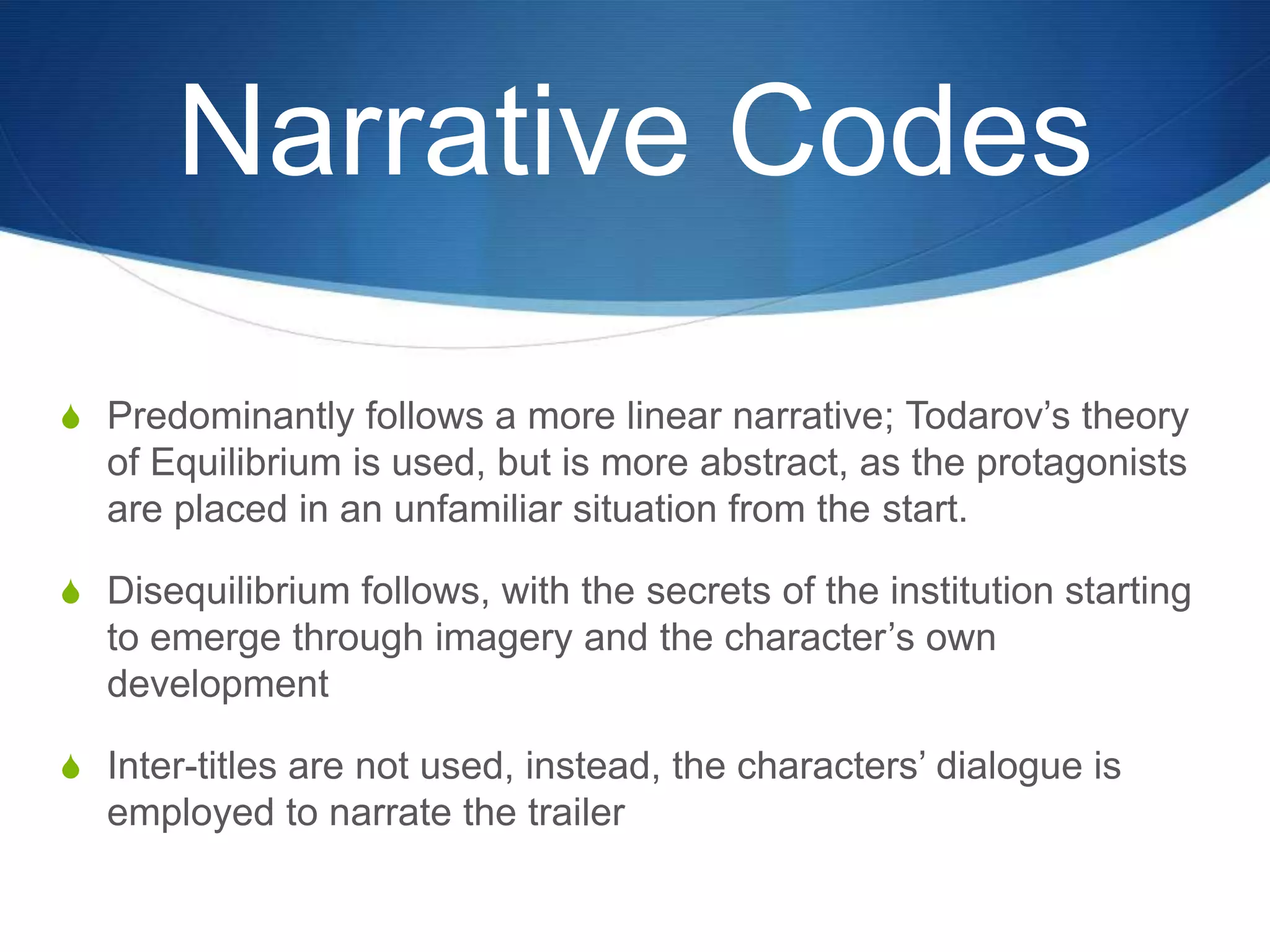 Narrative Codes
S Predominantly follows a more linear narrative; Todarov‟s theory

of Equilibrium is used, but is more abstract, as the protagonists
are placed in an unfamiliar situation from the start.
S Disequilibrium follows, with the secrets of the institution starting

to emerge through imagery and the character‟s own
development
S Inter-titles are not used, instead, the characters‟ dialogue is

employed to narrate the trailer

 