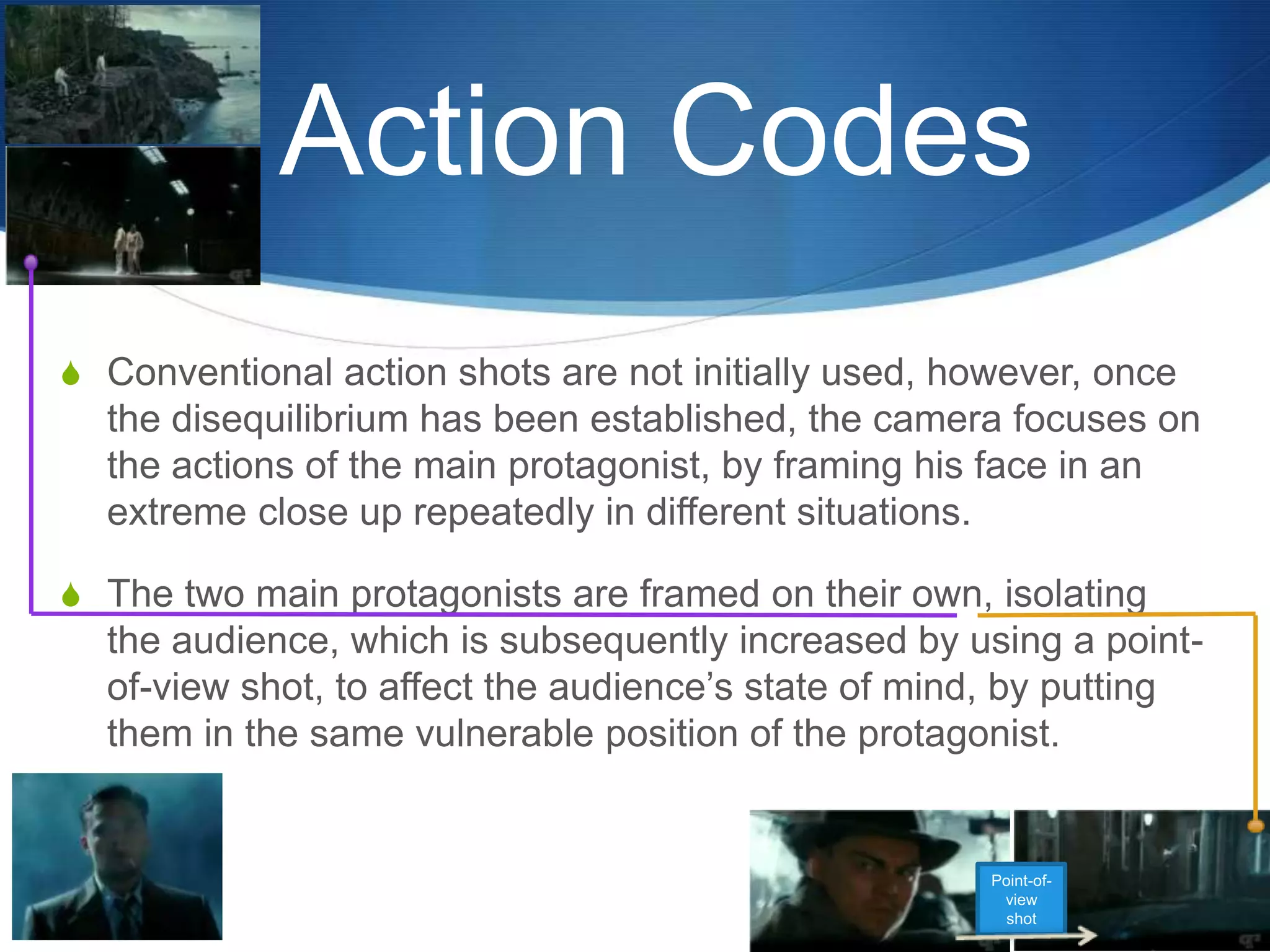 Action Codes
S Conventional action shots are not initially used, however, once

the disequilibrium has been established, the camera focuses on
the actions of the main protagonist, by framing his face in an
extreme close up repeatedly in different situations.
S The two main protagonists are framed on their own, isolating

the audience, which is subsequently increased by using a pointof-view shot, to affect the audience‟s state of mind, by putting
them in the same vulnerable position of the protagonist.

Point-ofview
shot

 