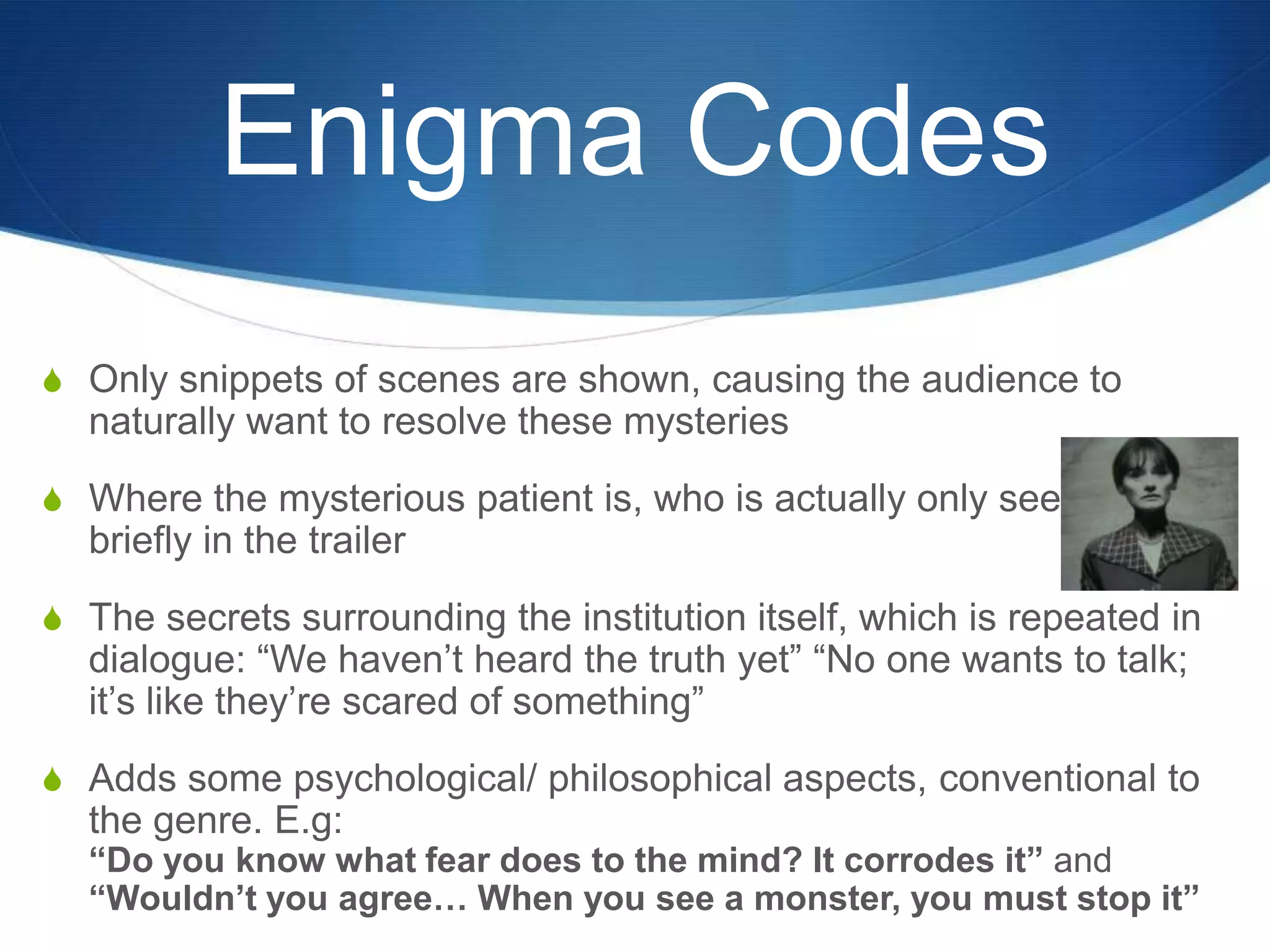 Enigma Codes
S Only snippets of scenes are shown, causing the audience to

naturally want to resolve these mysteries
S Where the mysterious patient is, who is actually only seen

briefly in the trailer
S The secrets surrounding the institution itself, which is repeated in

dialogue: “We haven‟t heard the truth yet” “No one wants to talk;
it‟s like they‟re scared of something”

S Adds some psychological/ philosophical aspects, conventional to

the genre. E.g:

“Do you know what fear does to the mind? It corrodes it” and
“Wouldn’t you agree… When you see a monster, you must stop it”

 