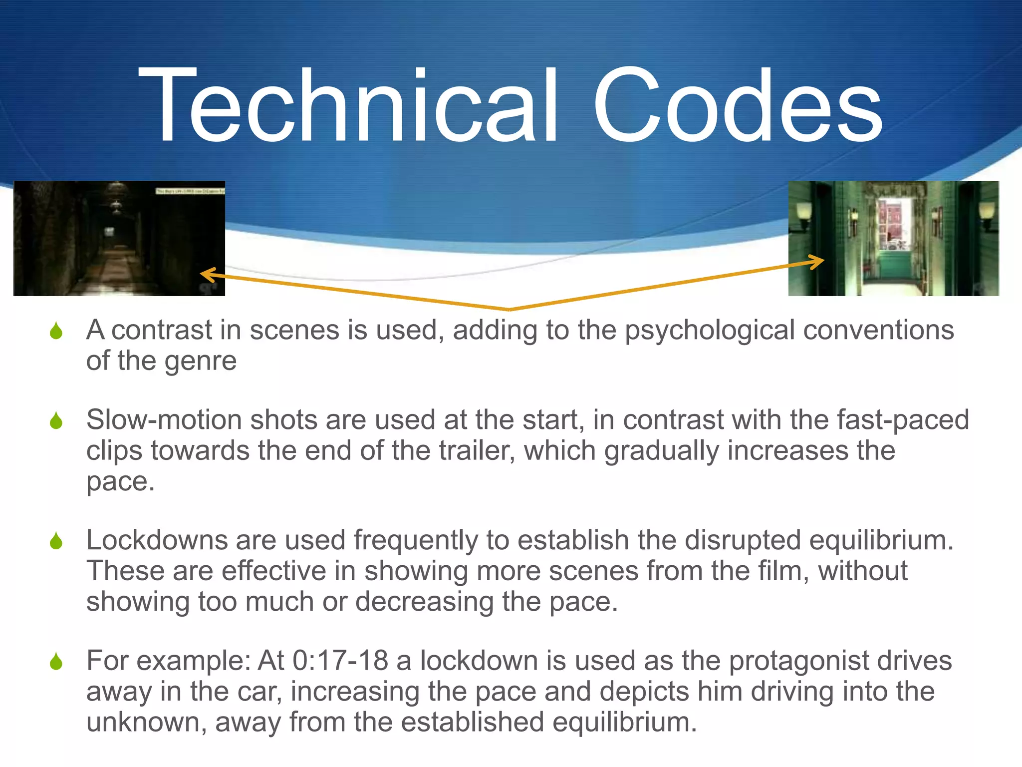 Technical Codes
S A contrast in scenes is used, adding to the psychological conventions

of the genre
S Slow-motion shots are used at the start, in contrast with the fast-paced

clips towards the end of the trailer, which gradually increases the
pace.
S Lockdowns are used frequently to establish the disrupted equilibrium.

These are effective in showing more scenes from the film, without
showing too much or decreasing the pace.
S For example: At 0:17-18 a lockdown is used as the protagonist drives

away in the car, increasing the pace and depicts him driving into the
unknown, away from the established equilibrium.

 