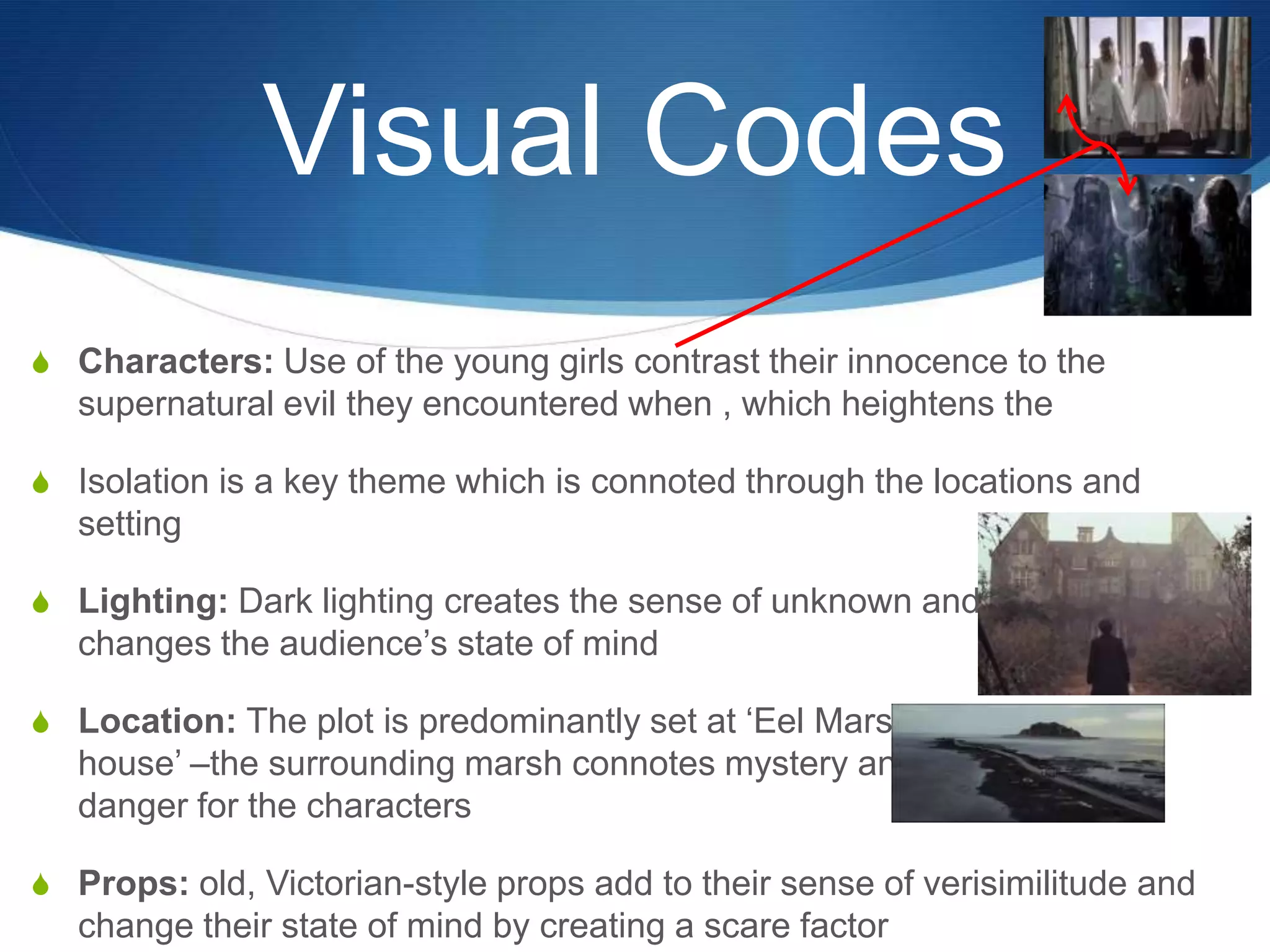 Visual Codes
S Characters: Use of the young girls contrast their innocence to the

supernatural evil they encountered when , which heightens the
S Isolation is a key theme which is connoted through the locations and

setting
S Lighting: Dark lighting creates the sense of unknown and

changes the audience‟s state of mind
S Location: The plot is predominantly set at „Eel Marsh

house‟ –the surrounding marsh connotes mystery and
danger for the characters
S Props: old, Victorian-style props add to their sense of verisimilitude and

change their state of mind by creating a scare factor

 